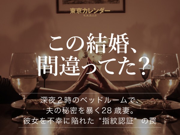 東京カレンダーRADIO〜この結婚、間違ってた？ 〜深夜２時のベッドルームで、夫の秘密を暴く28歳妻。彼女を不幸に陥れた“指紋認証”の罠